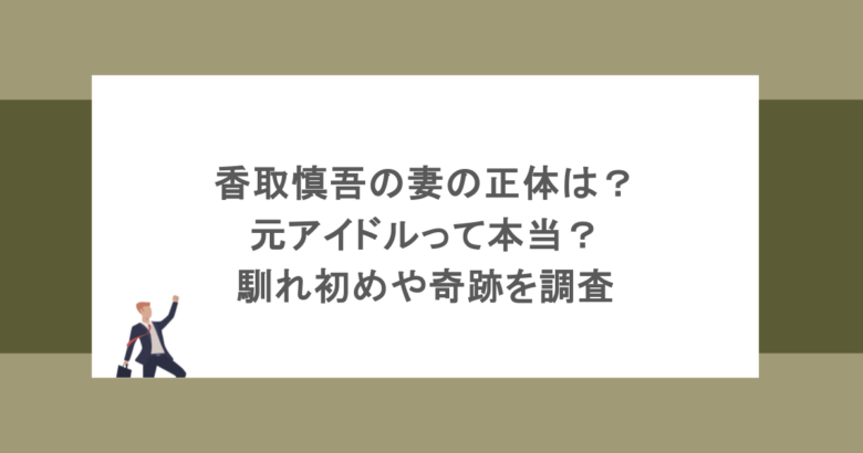 香取慎吾の妻の正体は？元アイドルって本当？馴れ初めや奇跡を調査